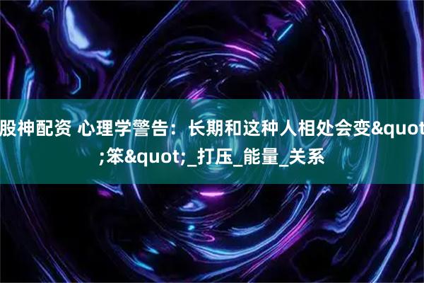 股神配资 心理学警告：长期和这种人相处会变"笨"_打压_能量_关系