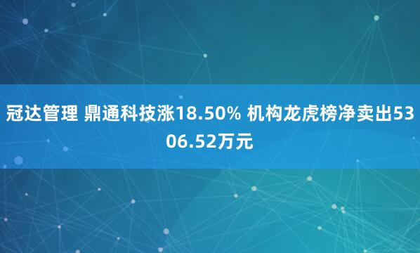 冠达管理 鼎通科技涨18.50% 机构龙虎榜净卖出5306.52万元